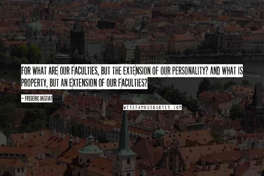 Frederic Bastiat Quotes: For what are our faculties, but the extension of our personality? and what is property, but an extension of our faculties?