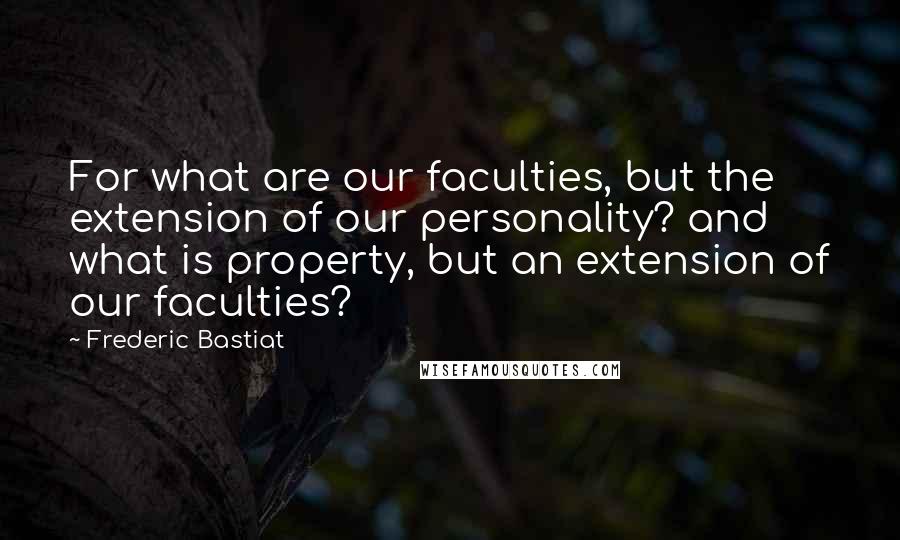 Frederic Bastiat Quotes: For what are our faculties, but the extension of our personality? and what is property, but an extension of our faculties?