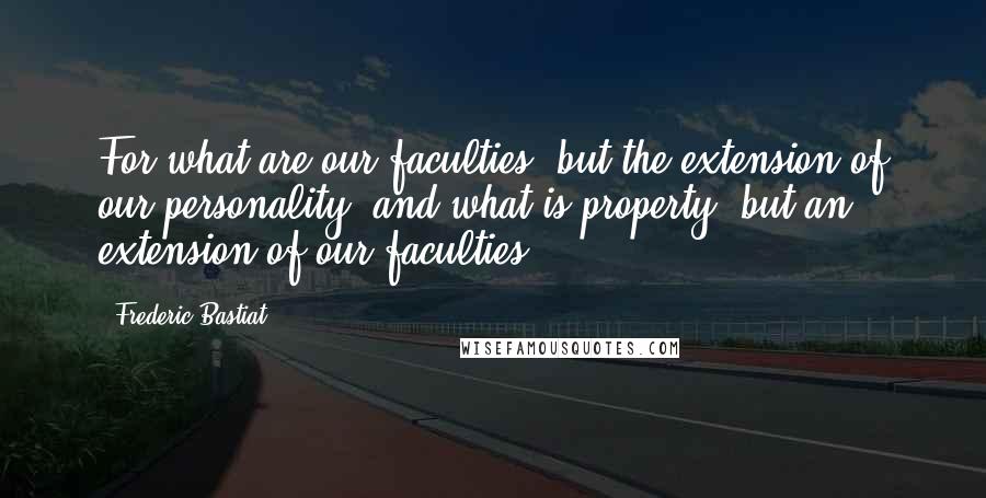 Frederic Bastiat Quotes: For what are our faculties, but the extension of our personality? and what is property, but an extension of our faculties?