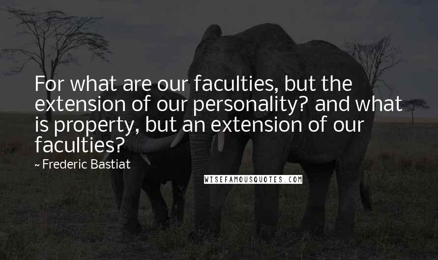 Frederic Bastiat Quotes: For what are our faculties, but the extension of our personality? and what is property, but an extension of our faculties?