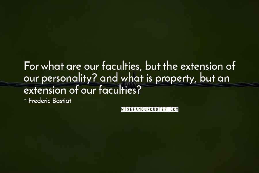 Frederic Bastiat Quotes: For what are our faculties, but the extension of our personality? and what is property, but an extension of our faculties?