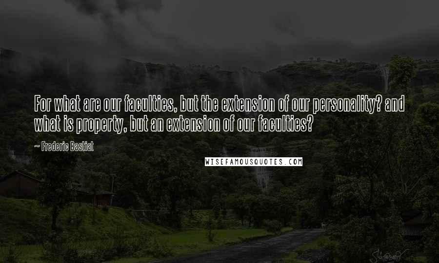 Frederic Bastiat Quotes: For what are our faculties, but the extension of our personality? and what is property, but an extension of our faculties?