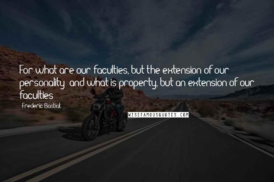 Frederic Bastiat Quotes: For what are our faculties, but the extension of our personality? and what is property, but an extension of our faculties?