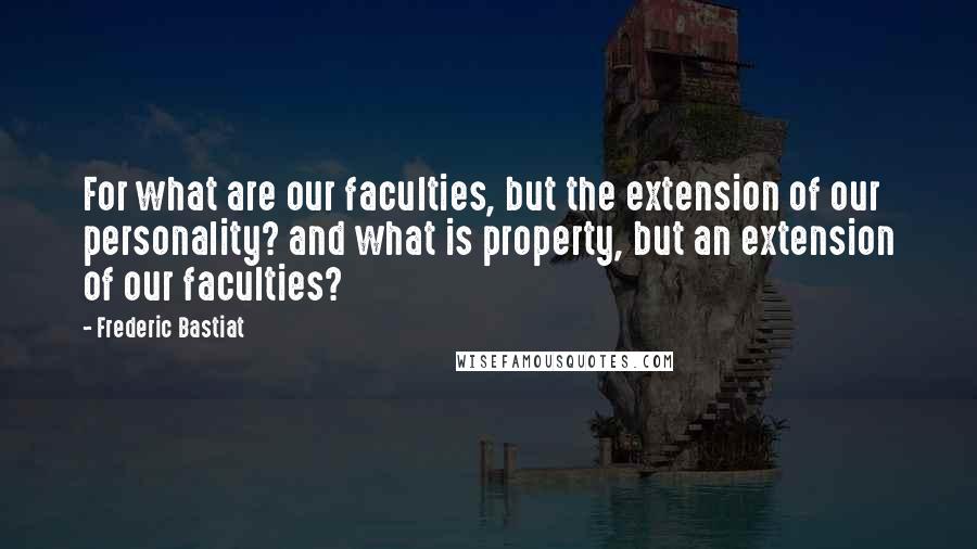 Frederic Bastiat Quotes: For what are our faculties, but the extension of our personality? and what is property, but an extension of our faculties?