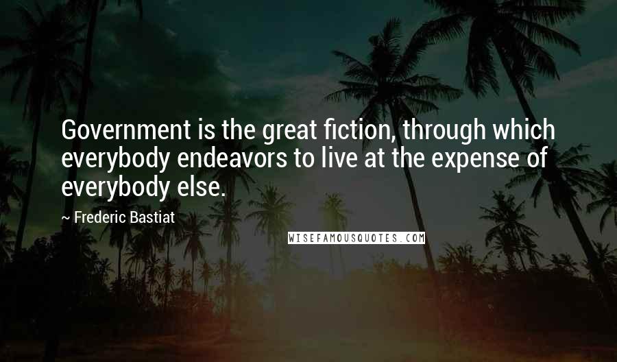 Frederic Bastiat Quotes: Government is the great fiction, through which everybody endeavors to live at the expense of everybody else.