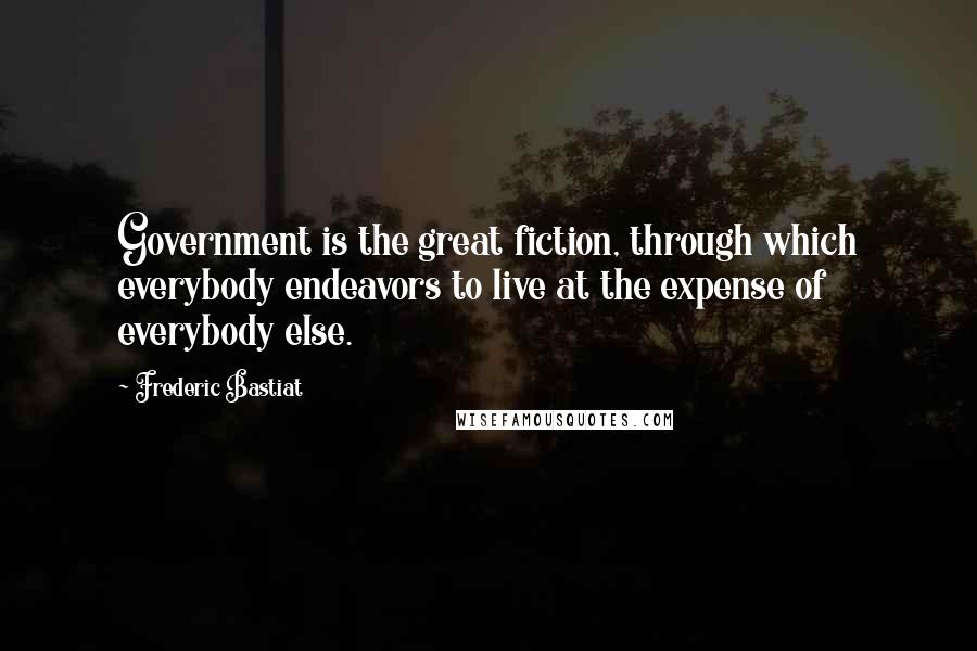 Frederic Bastiat Quotes: Government is the great fiction, through which everybody endeavors to live at the expense of everybody else.