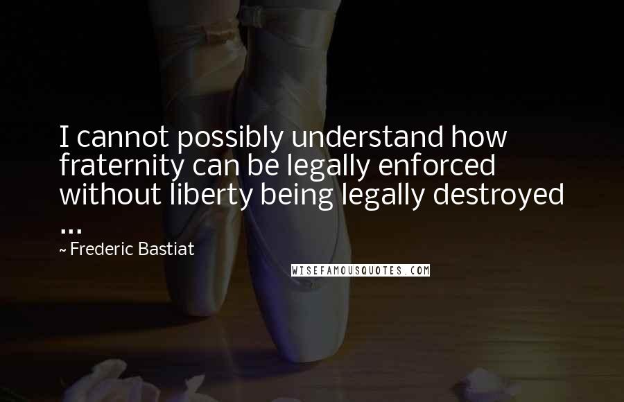 Frederic Bastiat Quotes: I cannot possibly understand how fraternity can be legally enforced without liberty being legally destroyed ...