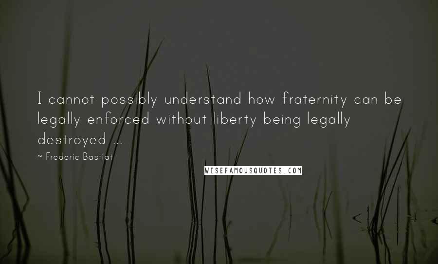 Frederic Bastiat Quotes: I cannot possibly understand how fraternity can be legally enforced without liberty being legally destroyed ...