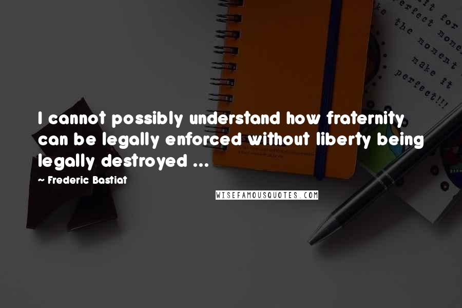 Frederic Bastiat Quotes: I cannot possibly understand how fraternity can be legally enforced without liberty being legally destroyed ...