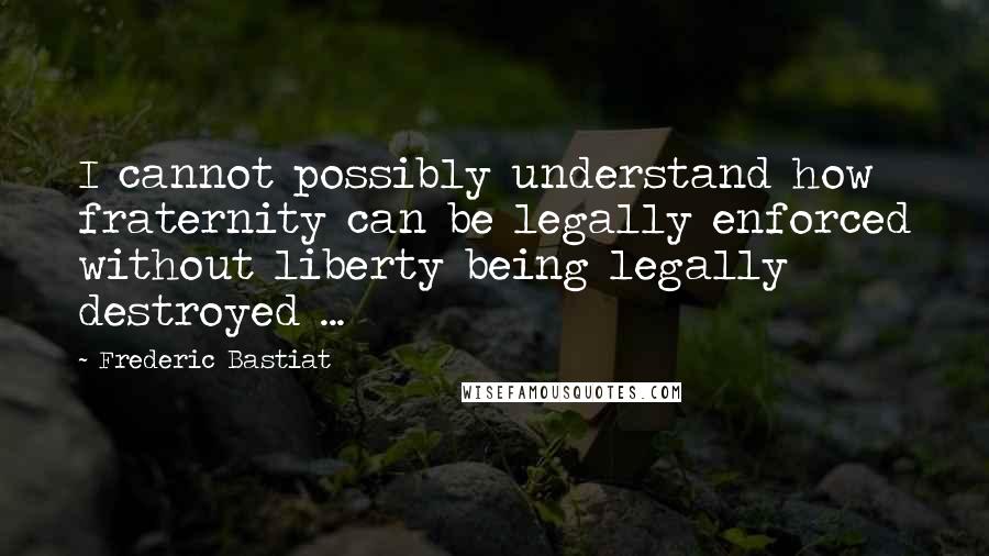 Frederic Bastiat Quotes: I cannot possibly understand how fraternity can be legally enforced without liberty being legally destroyed ...