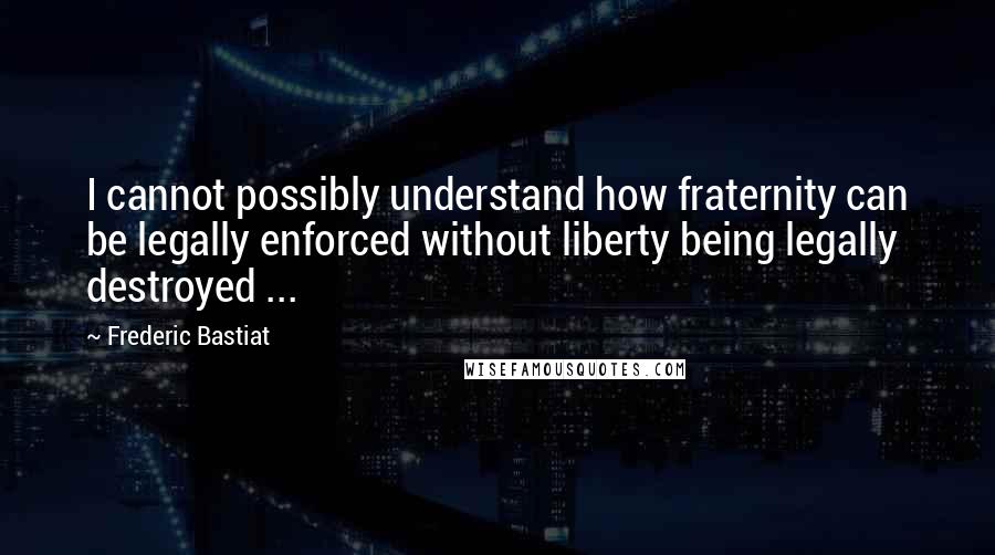 Frederic Bastiat Quotes: I cannot possibly understand how fraternity can be legally enforced without liberty being legally destroyed ...