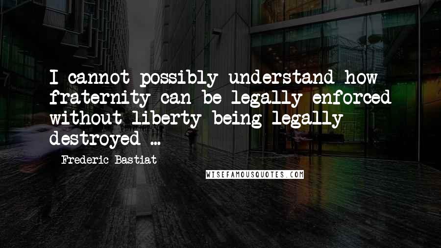 Frederic Bastiat Quotes: I cannot possibly understand how fraternity can be legally enforced without liberty being legally destroyed ...