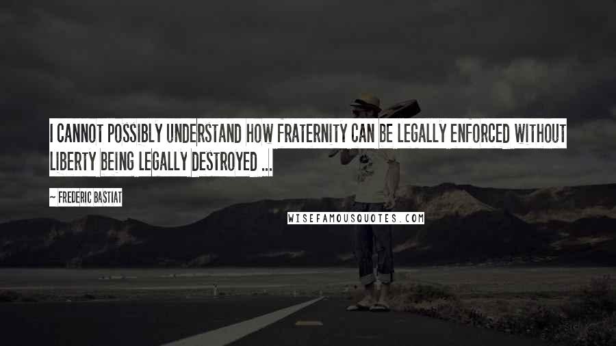 Frederic Bastiat Quotes: I cannot possibly understand how fraternity can be legally enforced without liberty being legally destroyed ...