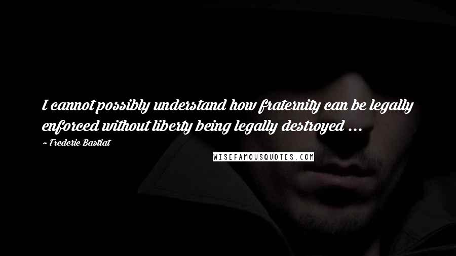 Frederic Bastiat Quotes: I cannot possibly understand how fraternity can be legally enforced without liberty being legally destroyed ...