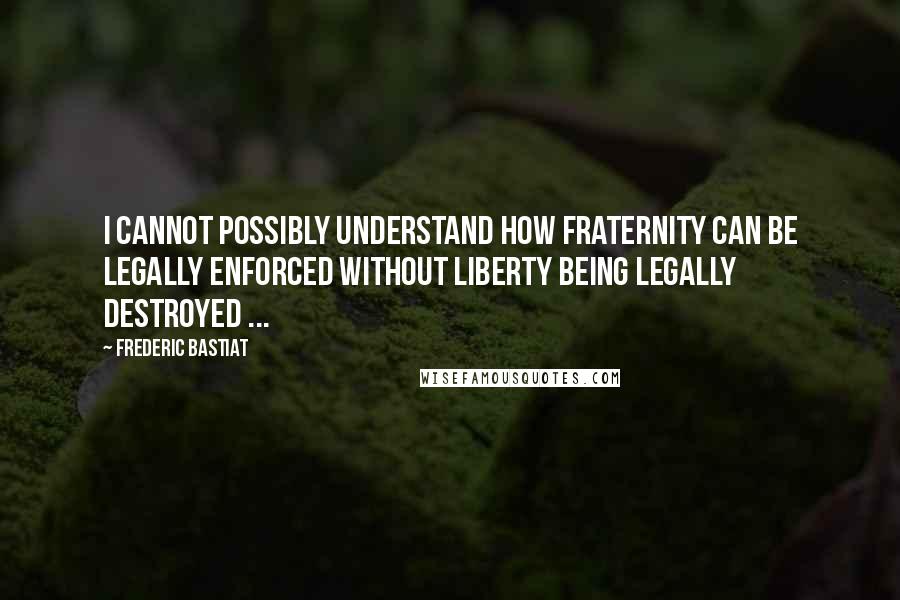 Frederic Bastiat Quotes: I cannot possibly understand how fraternity can be legally enforced without liberty being legally destroyed ...