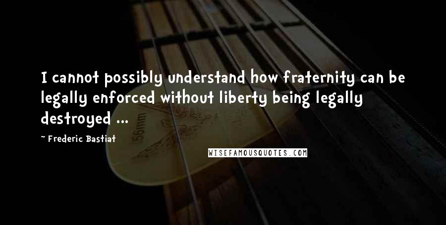 Frederic Bastiat Quotes: I cannot possibly understand how fraternity can be legally enforced without liberty being legally destroyed ...