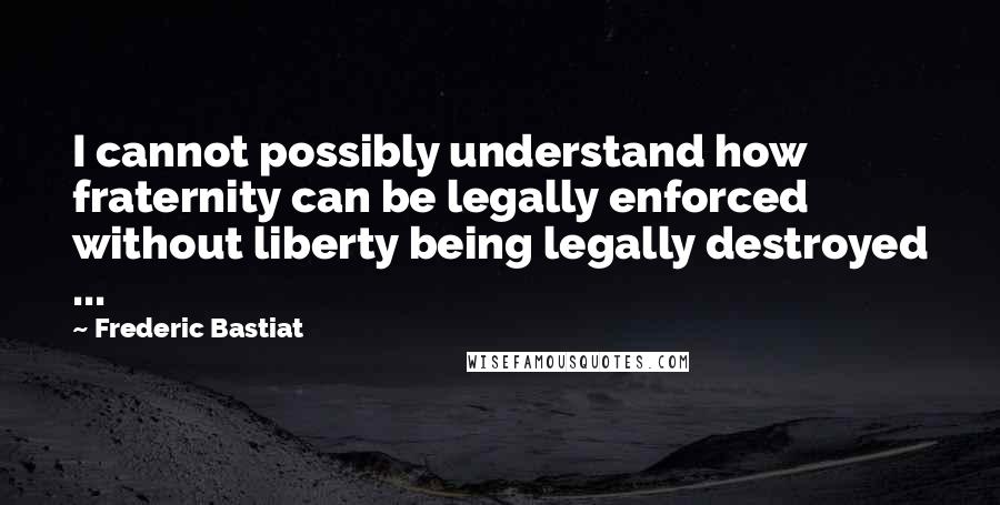 Frederic Bastiat Quotes: I cannot possibly understand how fraternity can be legally enforced without liberty being legally destroyed ...