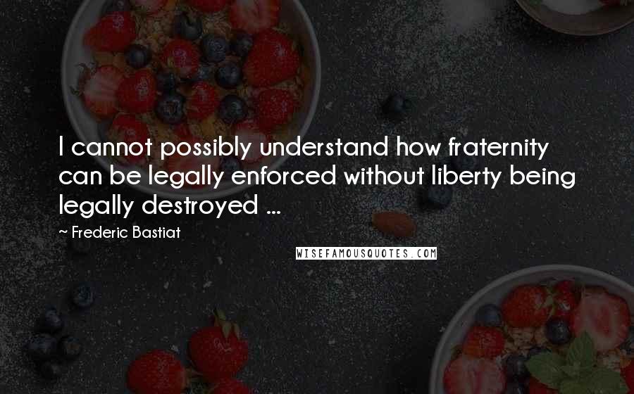 Frederic Bastiat Quotes: I cannot possibly understand how fraternity can be legally enforced without liberty being legally destroyed ...