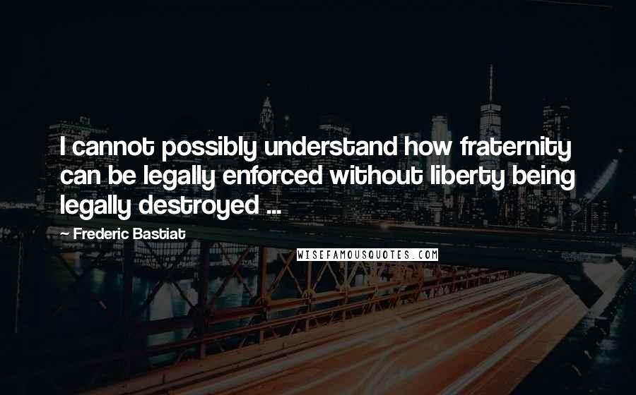 Frederic Bastiat Quotes: I cannot possibly understand how fraternity can be legally enforced without liberty being legally destroyed ...