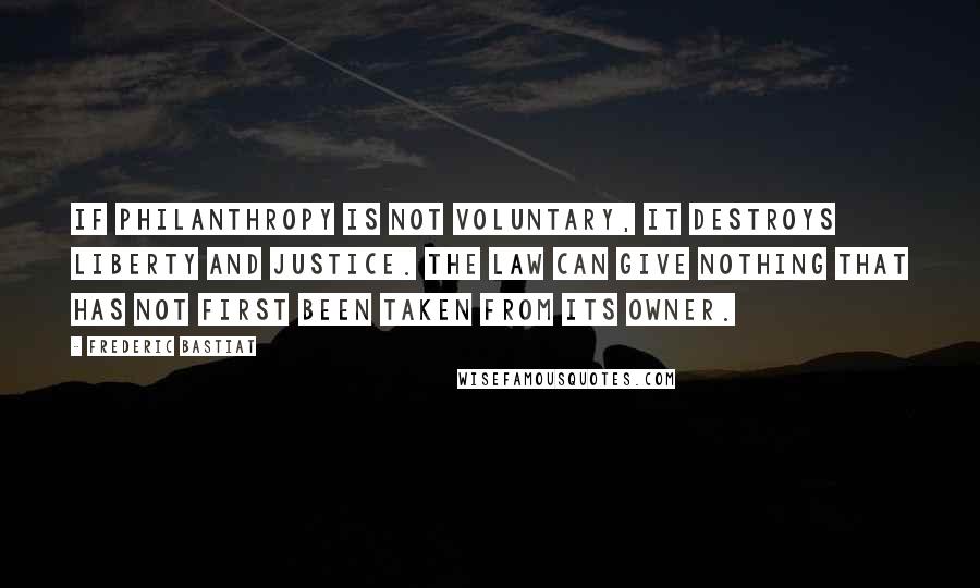 Frederic Bastiat Quotes: If philanthropy is not voluntary, it destroys liberty and justice. The law can give nothing that has not first been taken from its owner.