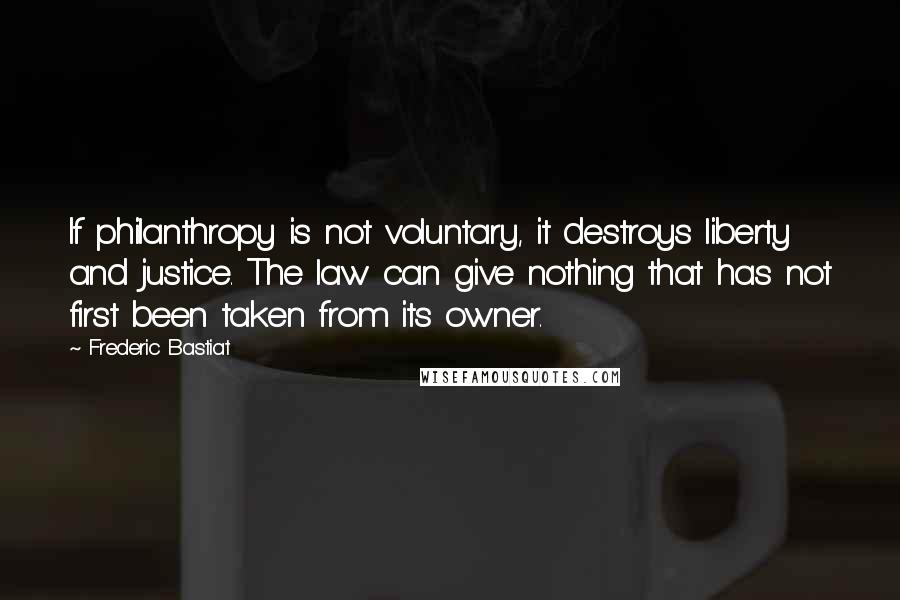 Frederic Bastiat Quotes: If philanthropy is not voluntary, it destroys liberty and justice. The law can give nothing that has not first been taken from its owner.
