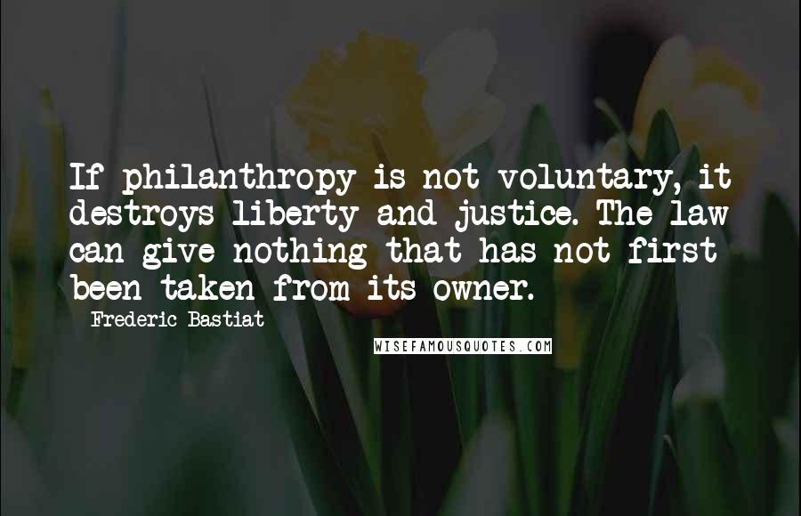Frederic Bastiat Quotes: If philanthropy is not voluntary, it destroys liberty and justice. The law can give nothing that has not first been taken from its owner.