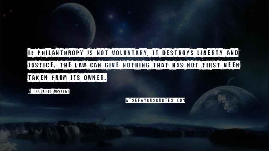 Frederic Bastiat Quotes: If philanthropy is not voluntary, it destroys liberty and justice. The law can give nothing that has not first been taken from its owner.