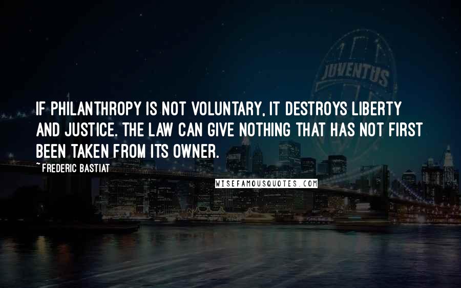 Frederic Bastiat Quotes: If philanthropy is not voluntary, it destroys liberty and justice. The law can give nothing that has not first been taken from its owner.