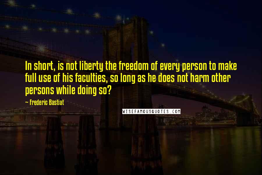 Frederic Bastiat Quotes: In short, is not liberty the freedom of every person to make full use of his faculties, so long as he does not harm other persons while doing so?