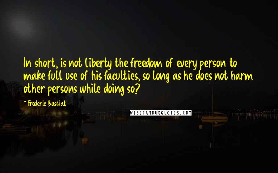 Frederic Bastiat Quotes: In short, is not liberty the freedom of every person to make full use of his faculties, so long as he does not harm other persons while doing so?