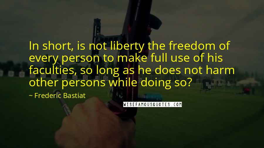 Frederic Bastiat Quotes: In short, is not liberty the freedom of every person to make full use of his faculties, so long as he does not harm other persons while doing so?