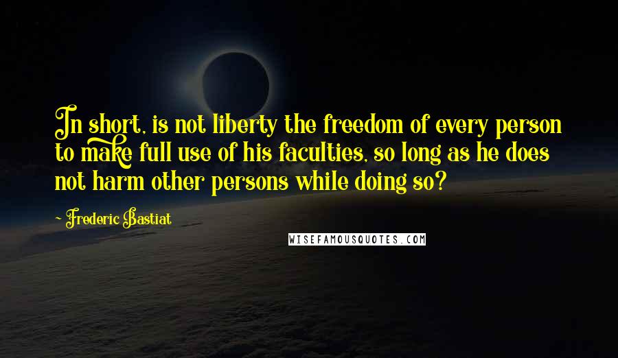 Frederic Bastiat Quotes: In short, is not liberty the freedom of every person to make full use of his faculties, so long as he does not harm other persons while doing so?