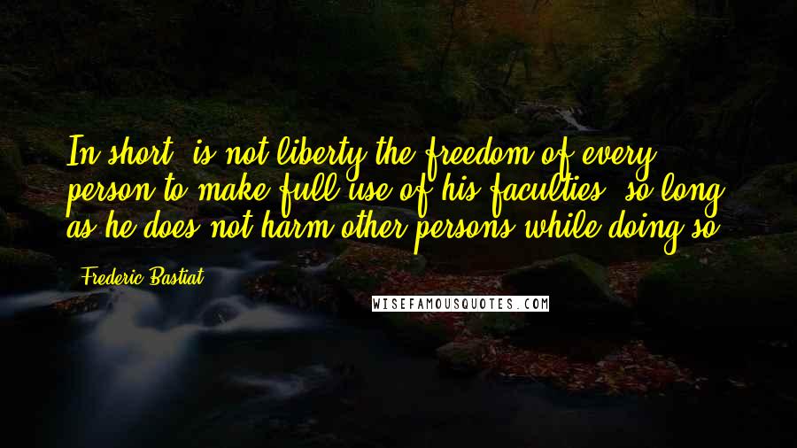 Frederic Bastiat Quotes: In short, is not liberty the freedom of every person to make full use of his faculties, so long as he does not harm other persons while doing so?