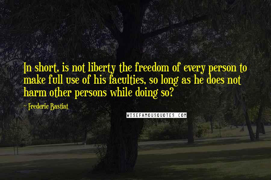 Frederic Bastiat Quotes: In short, is not liberty the freedom of every person to make full use of his faculties, so long as he does not harm other persons while doing so?