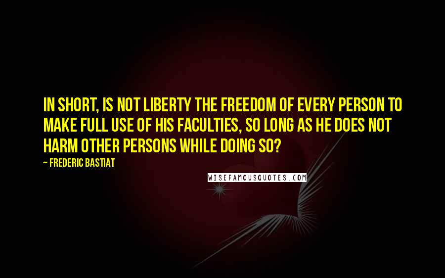 Frederic Bastiat Quotes: In short, is not liberty the freedom of every person to make full use of his faculties, so long as he does not harm other persons while doing so?