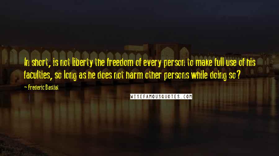 Frederic Bastiat Quotes: In short, is not liberty the freedom of every person to make full use of his faculties, so long as he does not harm other persons while doing so?