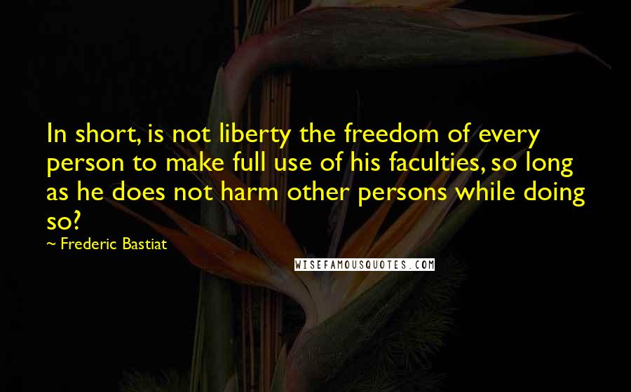 Frederic Bastiat Quotes: In short, is not liberty the freedom of every person to make full use of his faculties, so long as he does not harm other persons while doing so?