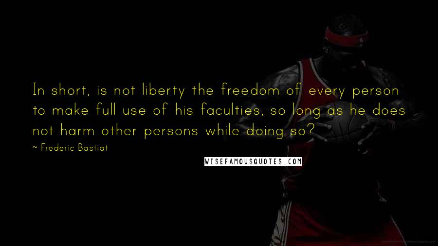 Frederic Bastiat Quotes: In short, is not liberty the freedom of every person to make full use of his faculties, so long as he does not harm other persons while doing so?