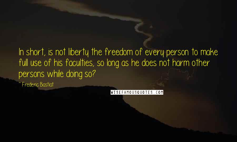 Frederic Bastiat Quotes: In short, is not liberty the freedom of every person to make full use of his faculties, so long as he does not harm other persons while doing so?