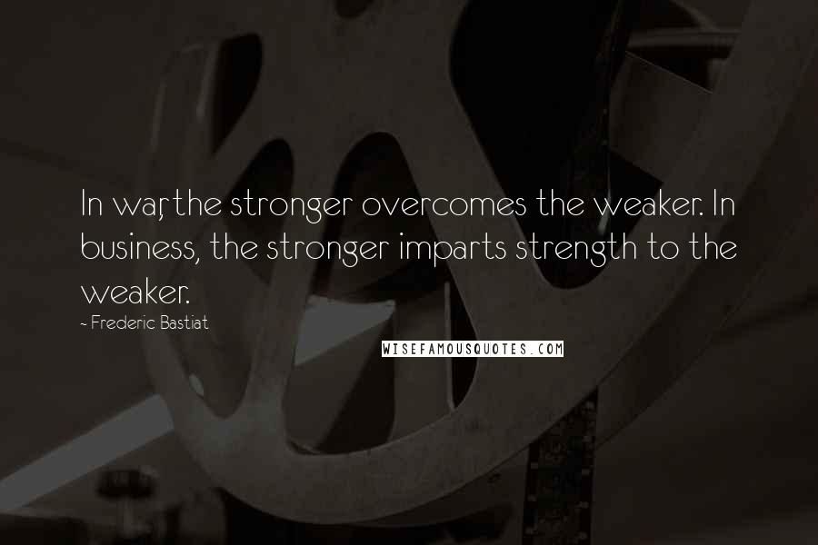 Frederic Bastiat Quotes: In war, the stronger overcomes the weaker. In business, the stronger imparts strength to the weaker.