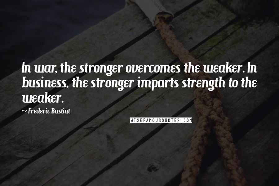 Frederic Bastiat Quotes: In war, the stronger overcomes the weaker. In business, the stronger imparts strength to the weaker.
