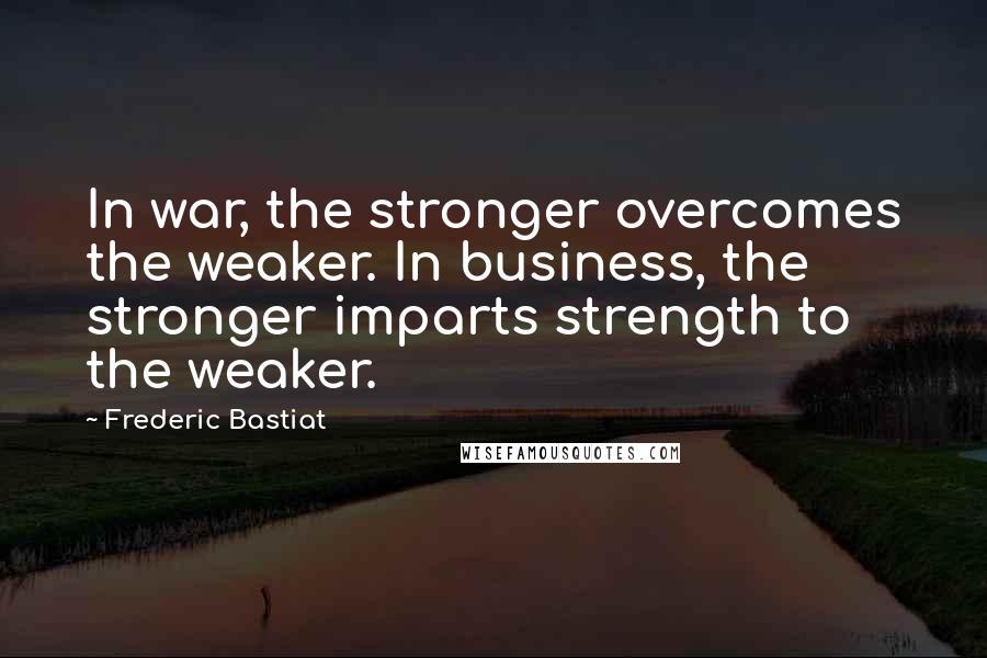 Frederic Bastiat Quotes: In war, the stronger overcomes the weaker. In business, the stronger imparts strength to the weaker.
