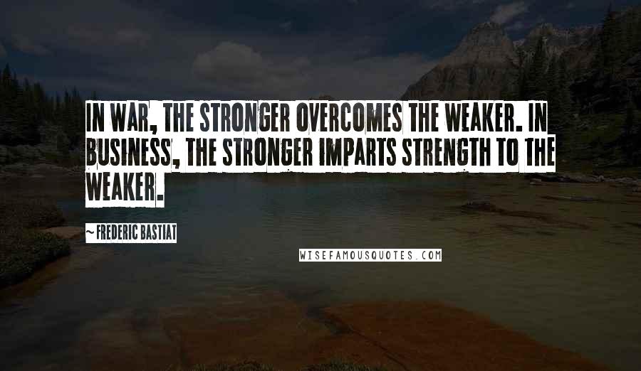 Frederic Bastiat Quotes: In war, the stronger overcomes the weaker. In business, the stronger imparts strength to the weaker.
