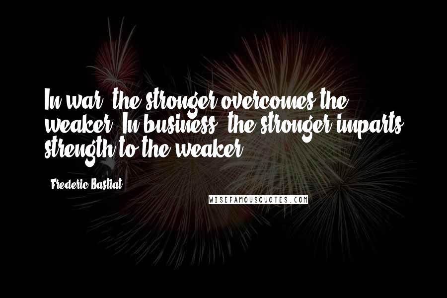 Frederic Bastiat Quotes: In war, the stronger overcomes the weaker. In business, the stronger imparts strength to the weaker.