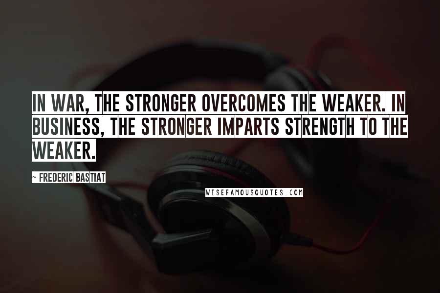 Frederic Bastiat Quotes: In war, the stronger overcomes the weaker. In business, the stronger imparts strength to the weaker.