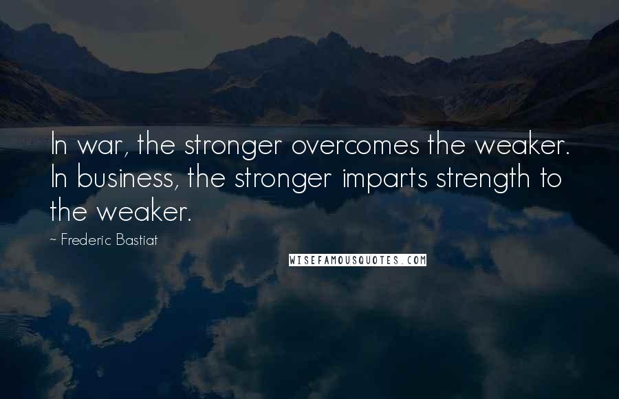 Frederic Bastiat Quotes: In war, the stronger overcomes the weaker. In business, the stronger imparts strength to the weaker.