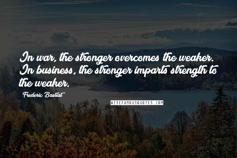 Frederic Bastiat Quotes: In war, the stronger overcomes the weaker. In business, the stronger imparts strength to the weaker.