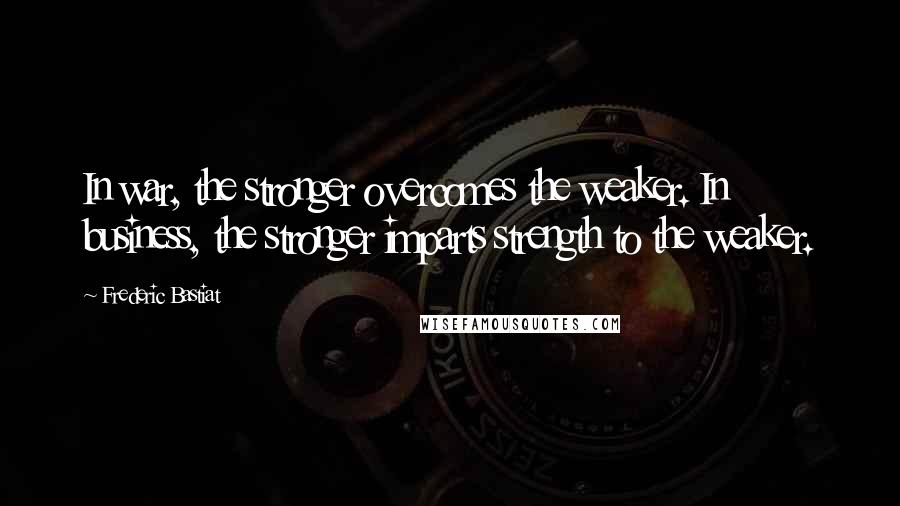 Frederic Bastiat Quotes: In war, the stronger overcomes the weaker. In business, the stronger imparts strength to the weaker.