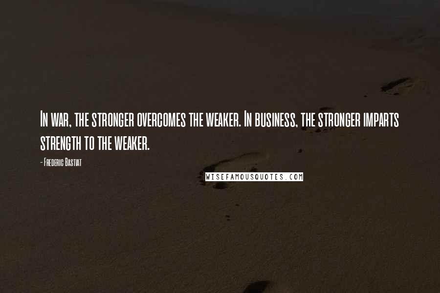 Frederic Bastiat Quotes: In war, the stronger overcomes the weaker. In business, the stronger imparts strength to the weaker.
