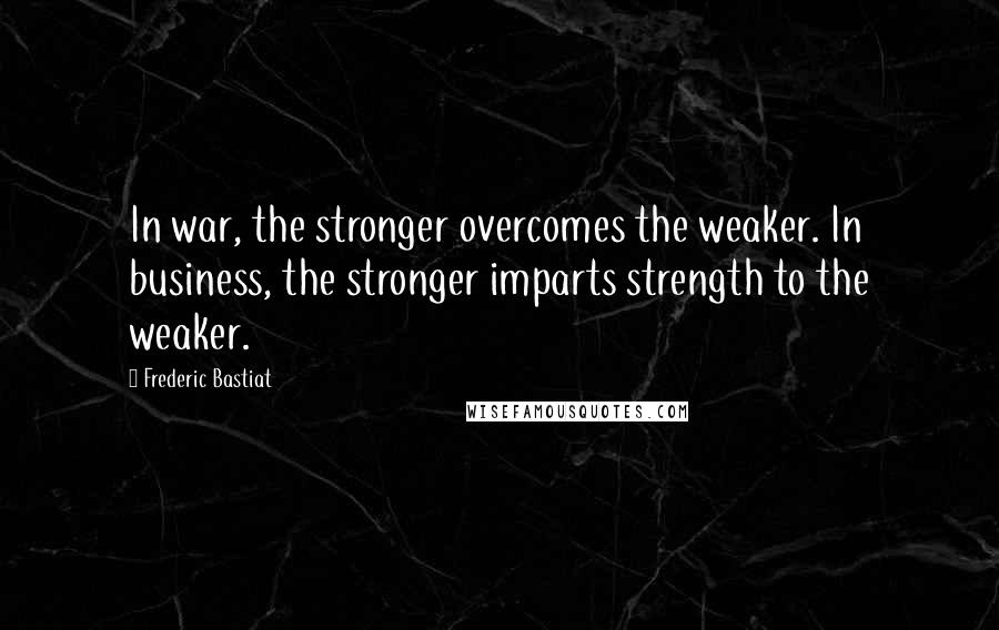 Frederic Bastiat Quotes: In war, the stronger overcomes the weaker. In business, the stronger imparts strength to the weaker.